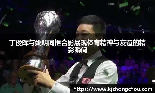 丁俊晖与姚明同框合影展现体育精神与友谊的精彩瞬间